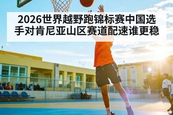 2026世界越野跑锦标赛中国选手对肯尼亚山区赛道配速谁更稳